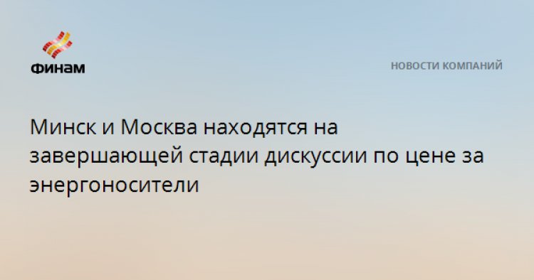 Минск и Москва находятся на завершающей стадии дискуссии по цене за энергоносители