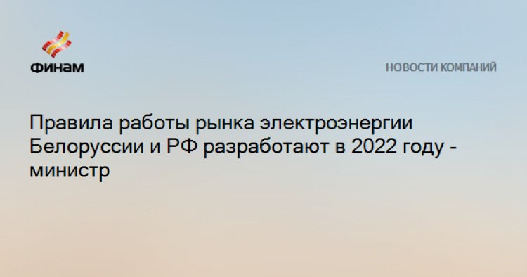 Правила работы рынка электроэнергии Белоруссии и РФ разработают в 2022 году - министр