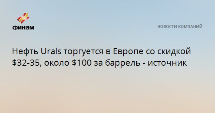 Нефть Urals торгуется в Европе со скидкой $32-35, около $100 за баррель - источник
