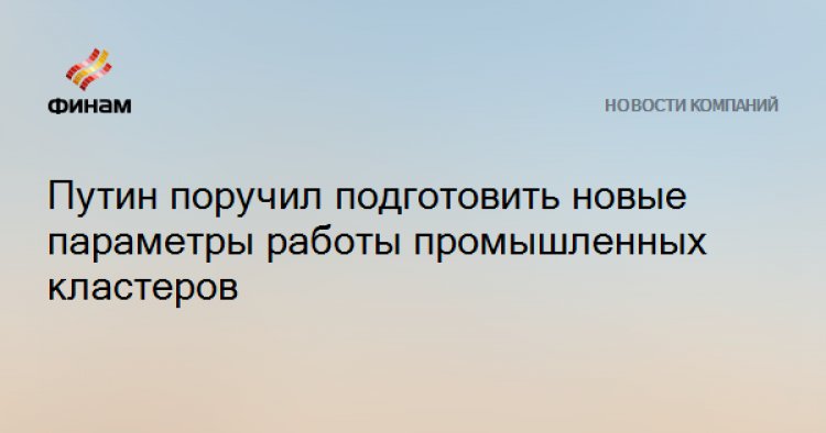 Путин поручил подготовить новые параметры работы промышленных кластеров