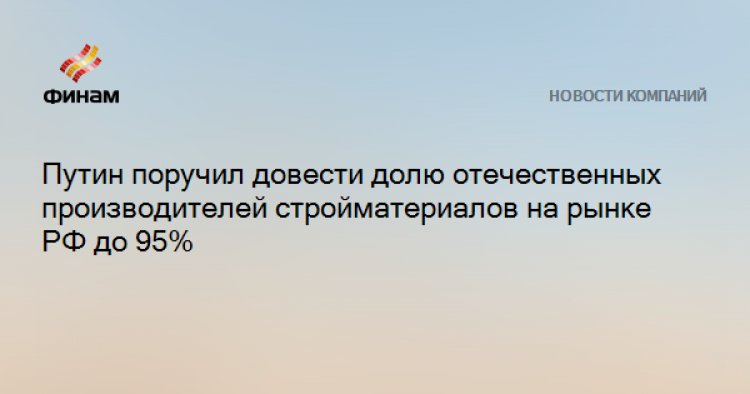 Путин поручил довести долю отечественных производителей стройматериалов на рынке РФ до 95%