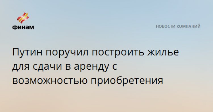 Путин поручил построить жилье для сдачи в аренду с возможностью приобретения