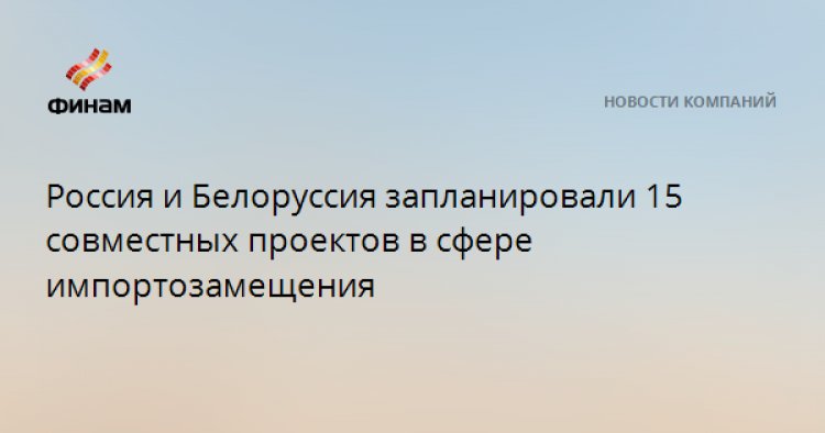 Россия и Белоруссия запланировали 15 совместных проектов в сфере импортозамещения