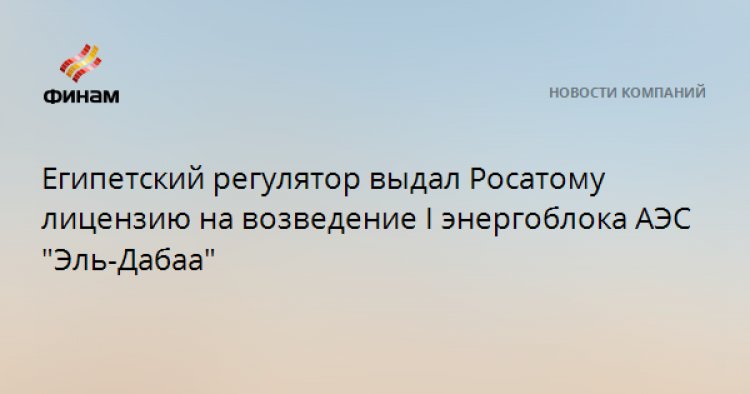 Египетский регулятор выдал Росатому лицензию на возведение I энергоблока АЭС "Эль-Дабаа"