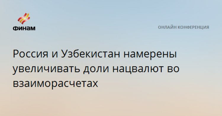 Россия и Узбекистан намерены увеличивать доли нацвалют во взаиморасчетах