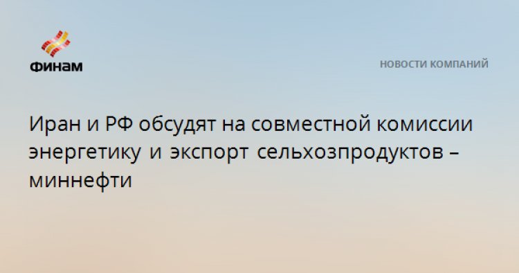 Иран и РФ обсудят на совместной комиссии энергетику и экспорт сельхозпродуктов – миннефти