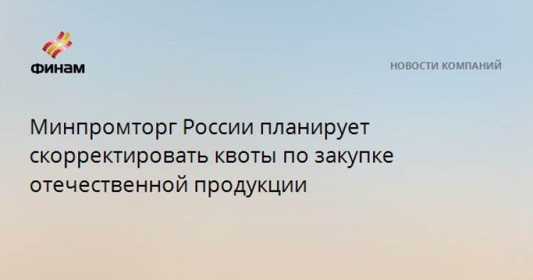 Минпромторг России планирует скорректировать квоты по закупке отечественной продукции