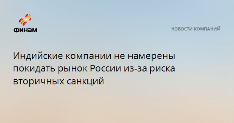 Индийские компании не намерены покидать рынок России из-за риска вторичных санкций