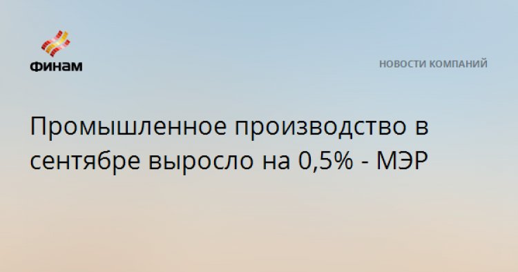 Промышленное производство в сентябре выросло на 0,5% - МЭР