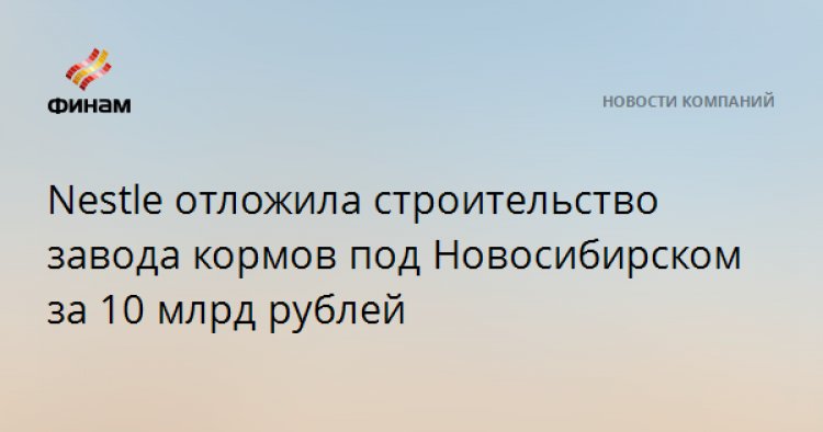 Nestle отложила строительство завода кормов под Новосибирском за 10 млрд рублей