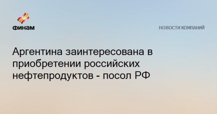 Аргентина заинтересована в приобретении российских нефтепродуктов - посол РФ